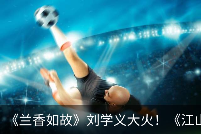 《兰香如故》刘学义大火！《江山大同》待播，现世逆袭VS山河史诗