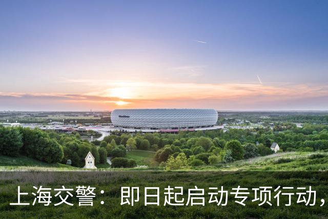 上海交警：即日起启动专项行动，持续强化交通违法综合治理