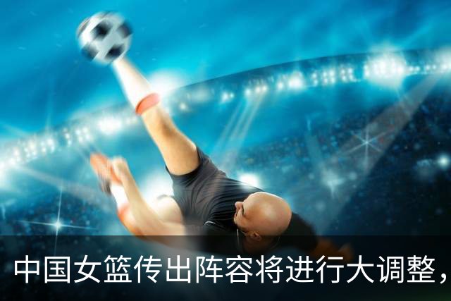 中国女篮传出阵容将进行大调整，两位核心球员可能面临被淘汰