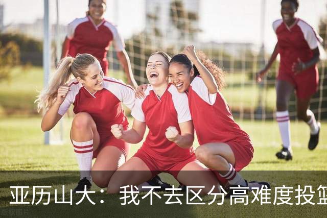 亚历山大：我不去区分高难度投篮还是好机会 感觉舒服我就投