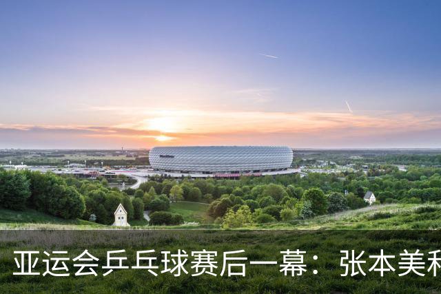 亚运会乒乓球赛后一幕：张本美和大哭，莎头落寞，两人信心大增