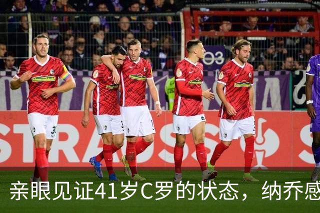 亲眼见证41岁C罗的状态，纳乔感慨：他完全是另一个层次