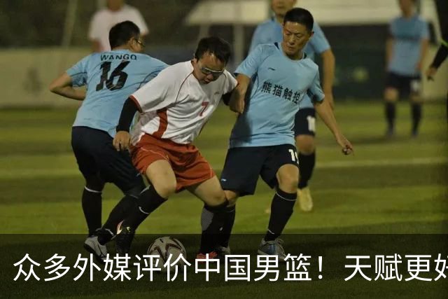 众多外媒评价中国男篮！天赋更好，打法却过时