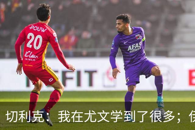 切利克：我在尤文学到了很多；伊尔迪兹要缺阵到12月