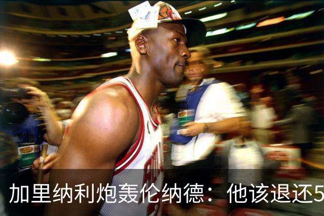 加里纳利炮轰伦纳德：他该退还5000万！他一句话就改变我整个生涯