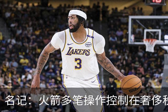 名记：火箭多笔操作控制在奢侈税线以下 或酝酿重磅交易补强争冠