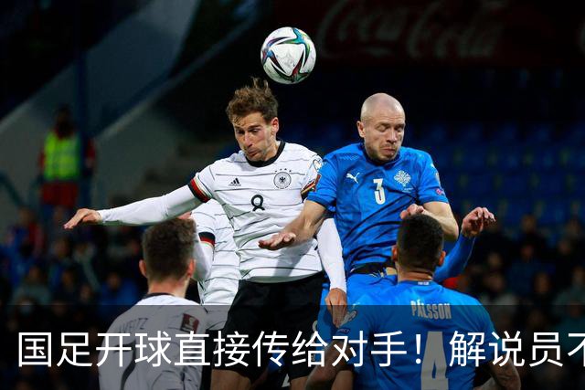国足开球直接传给对手！解说员不知怎么圆：换战术了 意图不是很清楚