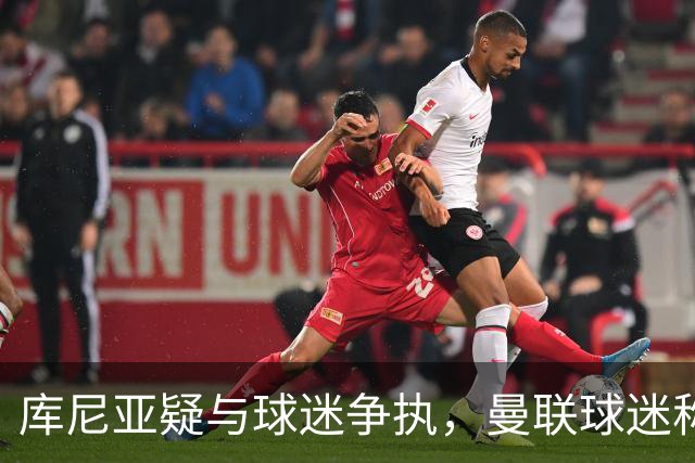 库尼亚疑与球迷争执，曼联球迷称其和球迷杠上了