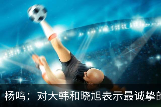 杨鸣：对大韩和晓旭表示最诚挚的感谢和尊重