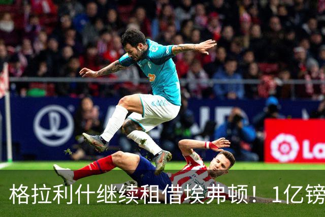 格拉利什继续租借埃弗顿！1亿镑先生为何仍回不到曼城 已沦平庸？