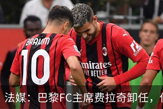 法媒：巴黎FC主席费拉奇卸任，他所持有的28.9%股份将全部转让
