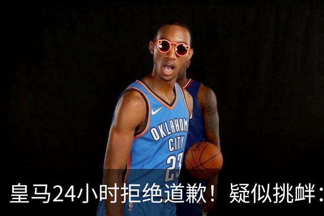 皇马24小时拒绝道歉！疑似挑衅：发姆巴佩个人照 2年内4次惹怒国人