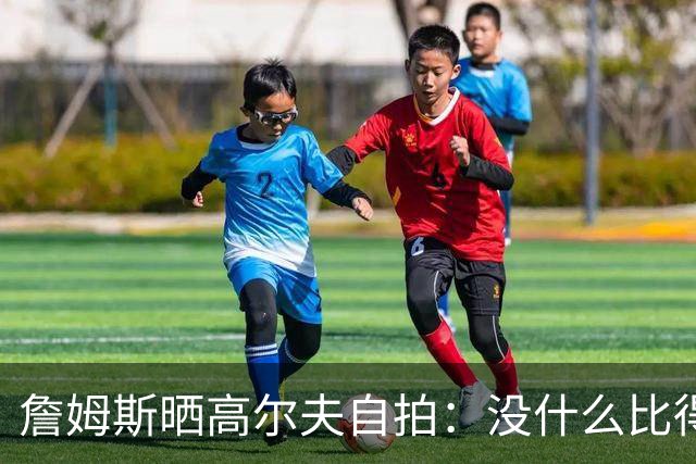 詹姆斯晒高尔夫自拍：没什么比得上拿着球杆走上高尔夫球场的感觉