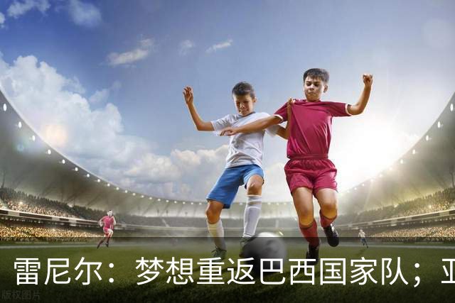 雷尼尔：梦想重返巴西国家队；亚马尔配得上拿金球奖