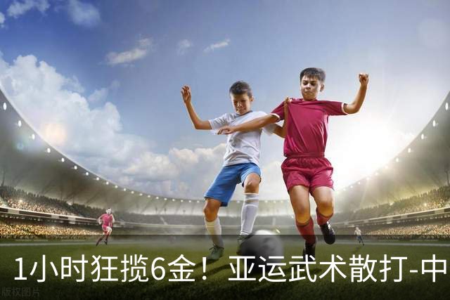 1小时狂揽6金！亚运武术散打-中国6人参赛全部夺冠