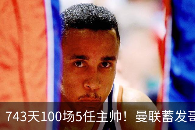 743天100场5任主帅！曼联蓄发哥仍未遂心愿 进度归零